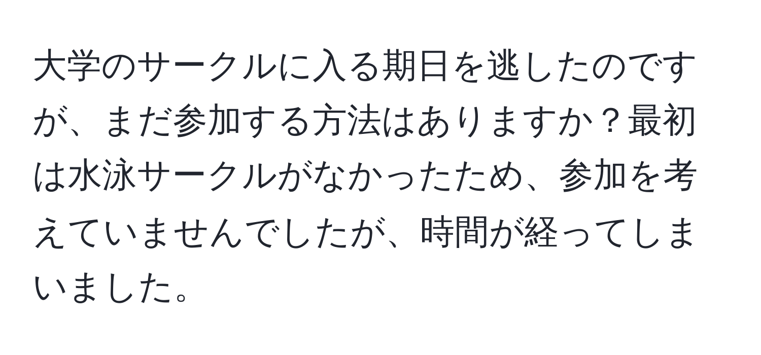 大学のサークルに入る期日を逃したのですが、まだ参加する方法はありますか？最初は水泳サークルがなかったため、参加を考えていませんでしたが、時間が経ってしまいました。