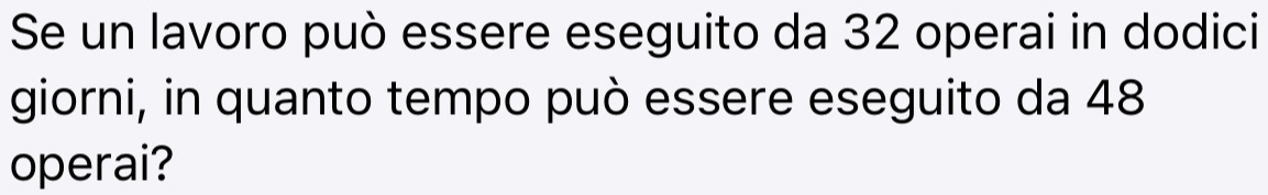 Se un lavoro può essere eseguito da 32 operai in dodici 
giorni, in quanto tempo può essere eseguito da 48
operai?