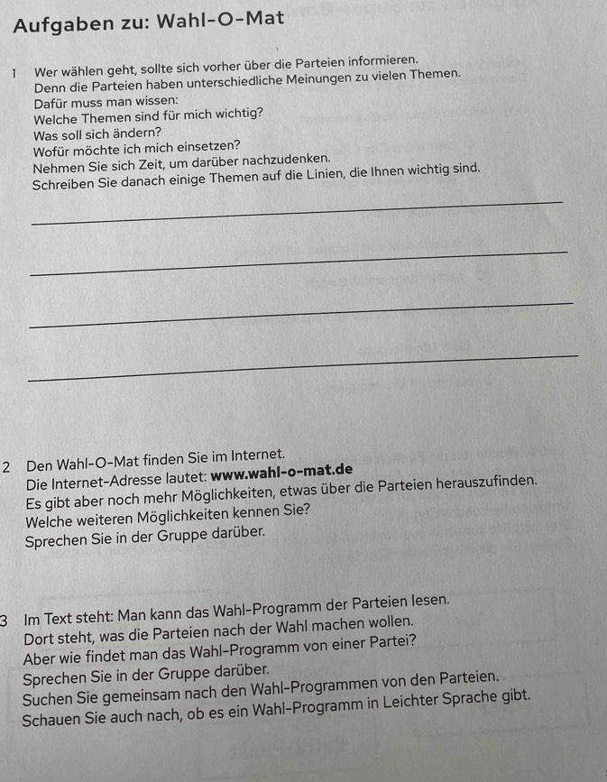 Aufgaben zu: Wahl-O-Mat 
1 Wer wählen geht, sollte sich vorher über die Parteien informieren. 
Denn die Parteien haben unterschiedliche Meinungen zu vielen Themen. 
Dafür muss man wissen: 
Welche Themen sind für mich wichtig? 
Was soll sich ändern? 
Wofür möchte ich mich einsetzen? 
Nehmen Sie sich Zeit, um darüber nachzudenken. 
Schreiben Sie danach einige Themen auf die Linien, die Ihnen wichtig sind. 
_ 
_ 
_ 
_ 
2 Den Wahl-O-Mat finden Sie im Internet. 
Die Internet-Adresse lautet: www.wahl-o-mat.de 
Es gibt aber noch mehr Möglichkeiten, etwas über die Parteien herauszufinden. 
Welche weiteren Möglichkeiten kennen Sie? 
Sprechen Sie in der Gruppe darüber. 
3 Im Text steht: Man kann das Wahl-Programm der Parteien lesen. 
Dort steht, was die Parteien nach der Wahl machen wollen. 
Aber wie findet man das Wahl-Programm von einer Partei? 
Sprechen Sie in der Gruppe darüber. 
Suchen Sie gemeinsam nach den Wahl-Programmen von den Parteien. 
Schauen Sie auch nach, ob es ein Wahl-Programm in Leichter Sprache gibt.