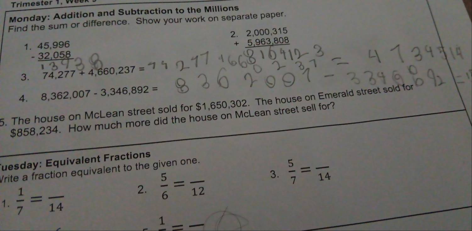 Trimester 1, Week 
Monday: Addition and Subtraction to the Millions 
Find the sum or difference. Show your work on separate paper. 
1. 45,996
beginarrayr 2.2,000,315 +5,963,808 hline endarray
-_ 32,058
3. 74,277+4,660,237=
4. 8,362,007-3,346,892=
5. The house on McLean street sold for $1,650,302. The house on Emerald street sold for
$858,234. How much more did the house on McLean street sell for? 
Tuesday: Equivalent Fractions 
Vrite a fraction equivalent to the given one. 
1.  1/7 =frac 14
2.  5/6 =frac 12 3.  5/7 =frac 14
1 —_