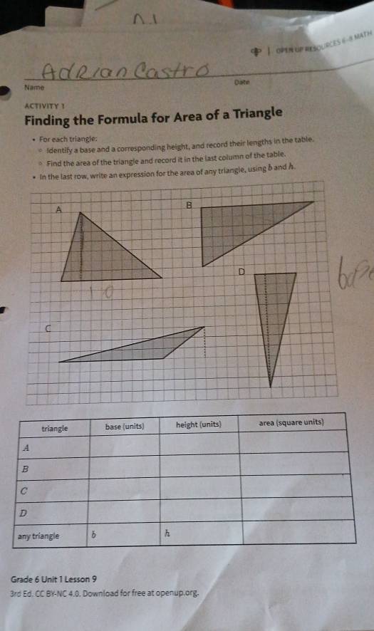 opin up resources 6 - 8 mat h 
_ 
_ 
_ 
Name Date 
ACTIVITY 1 
Finding the Formula for Area of a Triangle 
For each triangle: 
Identify a base and a corresponding height, and record their lengths in the table. 
Find the area of the triangle and record it in the last column of the table. 
In the last row, write an expression for the area of any triangle, using band Å. 
triangle base (units) height (units) area (square units) 
A 
B 
c 
D 
any triangle b h 
Grade 6 Unit 1 Lesson 9 
3rd Ed. CC BY-NC 4.0. Download for free at openup.org.