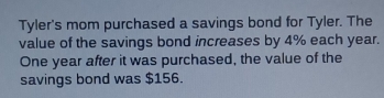 Tyler's mom purchased a savings bond for Tyler. The
value of the savings bond increases by 4% each year.
One year after it was purchased, the value of the
savings bond was $156.