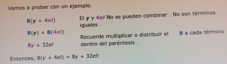 Vamos a probar con un ejemplo.
8(y+4el) El y y 4e/ No se pueden combinar . No son términos 
iguales .
8(y)+8(4el)
Recuerde multiplicar o distribuir el 8 a cada término
8y+32el dentro del paréntesis . 
Entonces, 8(y+4el)=8y+32el!