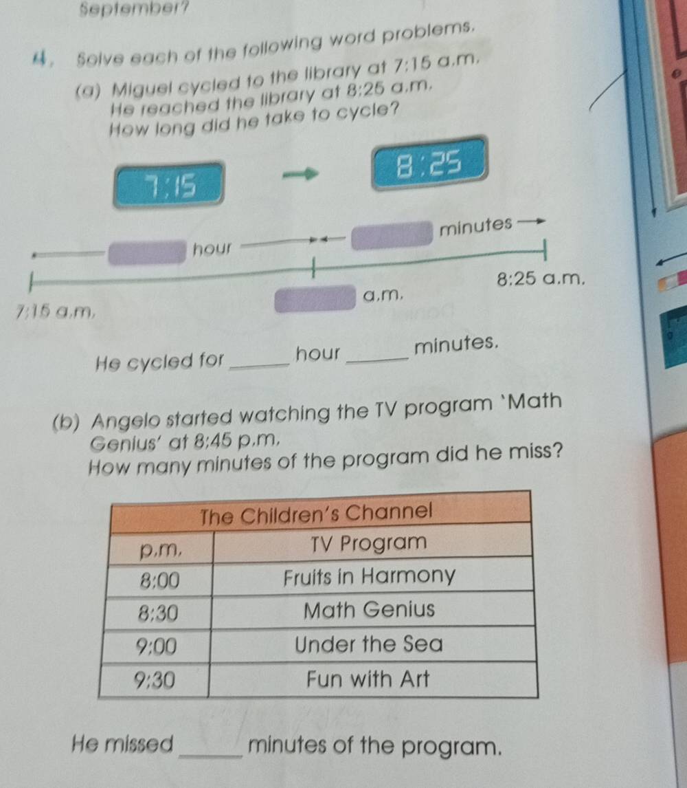 September?
。 Solve each of the following word problems.
(a) Miguel cycled to the library at 7:15 a,m,
He reached the library at 8:25 a,m.
How long did he take to cycle?
8:25
7:15
minutes
hour
8:25 a.m,
7:15 a,m, a,m,
He cycled for_ hour_ minutes.
σ
(b) Angelo started watching the TV program `Math
Genius' at 8:45 p,m,
How many minutes of the program did he miss?
He missed _minutes of the program.