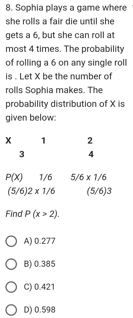 Sophia plays a game where
she rolls a fair die until she
gets a 6, but she can roll at
most 4 times. The probability
of rolling a 6 on any single roll
is . Let X be the number of
rolls Sophia makes. The
probability distribution of X is
given below:
P(X) 1/6 5/6* 1/6
(5/6)2* 1/6 (5/6)3
Find P(x>2).
A) 0.277
B) 0.385
C) 0.421
D) 0.598