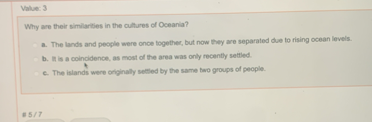 Value: 3
Why are their similarities in the cultures of Oceania?
a. The lands and people were once together, but now they are separated due to rising ocean levels.
b. It is a coincidence, as most of the area was only recently settled.
c. The islands were originally settled by the same two groups of people.
# 5 / 7