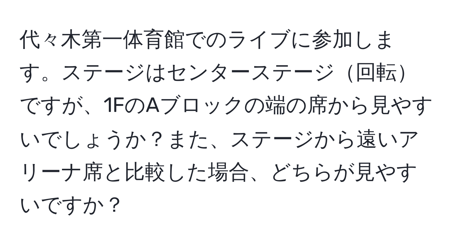 代々木第一体育館でのライブに参加します。ステージはセンターステージ回転ですが、1FのAブロックの端の席から見やすいでしょうか？また、ステージから遠いアリーナ席と比較した場合、どちらが見やすいですか？