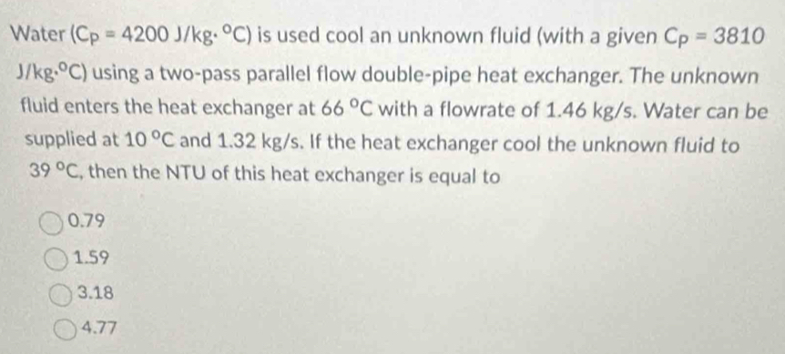 Water (C_P=4200J/kg·°C) is used cool an unknown fluid (with a given C_P=3810
J/kg·°C) using a two-pass parallel flow double-pipe heat exchanger. The unknown
fluid enters the heat exchanger at 66°C with a flowrate of 1.46 kg/s. Water can be
supplied at 10°C and 1.32 kg/s. If the heat exchanger cool the unknown fluid to
39°C , then the NTU of this heat exchanger is equal to
0.79
1.59
3.18
4.77