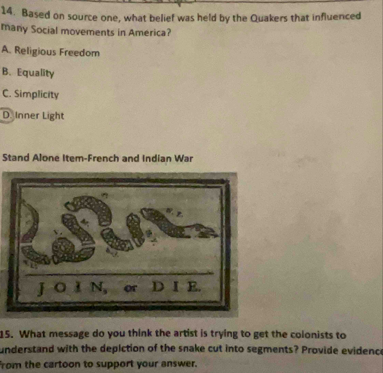 Based on source one, what belief was held by the Quakers that influenced
many Social movements in America?
A. Religious Freedom
B. Equality
C. Simplicity
D. Inner Light
Stand Alone Item-French and Indian War
15. What message do you think the artist is trying to get the colonists to
understand with the depiction of the snake cut into segments? Provide evidence
from the cartoon to support your answer.