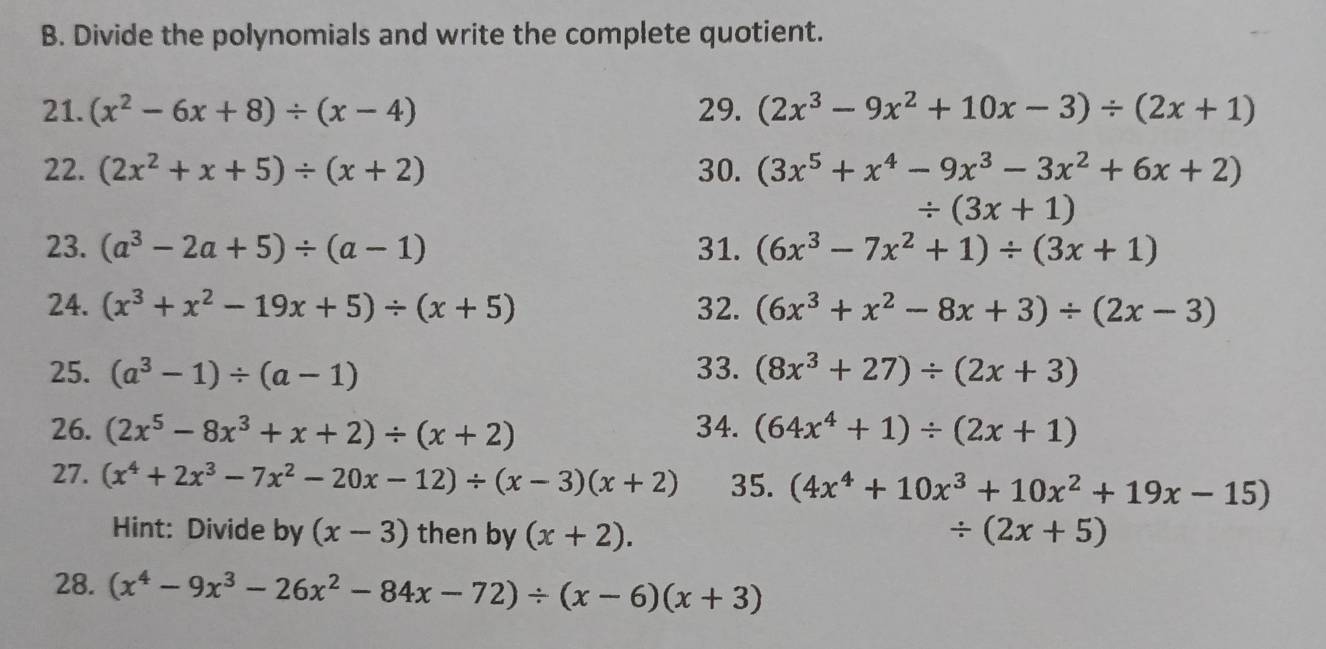 Divide the polynomials and write the complete quotient. 
21. (x^2-6x+8)/ (x-4) 29. (2x^3-9x^2+10x-3)/ (2x+1)
22. (2x^2+x+5)/ (x+2) 30. (3x^5+x^4-9x^3-3x^2+6x+2)
/ (3x+1)
23. (a^3-2a+5)/ (a-1) 31. (6x^3-7x^2+1)/ (3x+1)
24. (x^3+x^2-19x+5)/ (x+5) 32. (6x^3+x^2-8x+3)/ (2x-3)
25. (a^3-1)/ (a-1) 33. (8x^3+27)/ (2x+3)
26. (2x^5-8x^3+x+2)/ (x+2) 34. (64x^4+1)/ (2x+1)
27. (x^4+2x^3-7x^2-20x-12)/ (x-3)(x+2) 35. (4x^4+10x^3+10x^2+19x-15)
Hint: Divide by (x-3) then by (x+2). / (2x+5)
28. (x^4-9x^3-26x^2-84x-72)/ (x-6)(x+3)