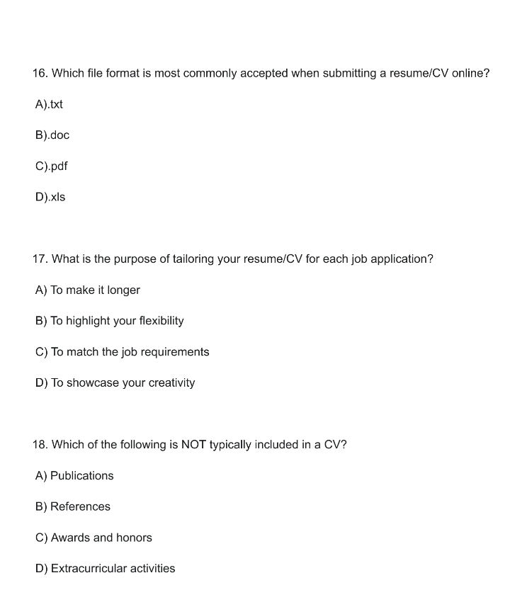 Which file format is most commonly accepted when submitting a resume/CV online?
A).txt
B).doc
C).pdf
D).xls
17. What is the purpose of tailoring your resume/CV for each job application?
A) To make it longer
B) To highlight your flexibility
C) To match the job requirements
D) To showcase your creativity
18. Which of the following is NOT typically included in a CV?
A) Publications
B) References
C) Awards and honors
D) Extracurricular activities