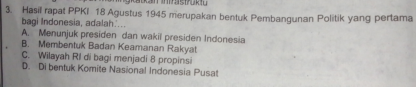 jK atkan Infrastruktu 
3. Hasil rapat PPKI 18 Agustus 1945 merupakan bentuk Pembangunan Politik yang pertama
bagi Indonesia, adalah…...
A. Menunjuk presiden dan wakil presiden Indonesia
B. Membentuk Badan Keamanan Rakyat
C. Wilayah RI di bagi menjadi 8 propinsi
D. Di bentuk Komite Nasional Indonesia Pusat