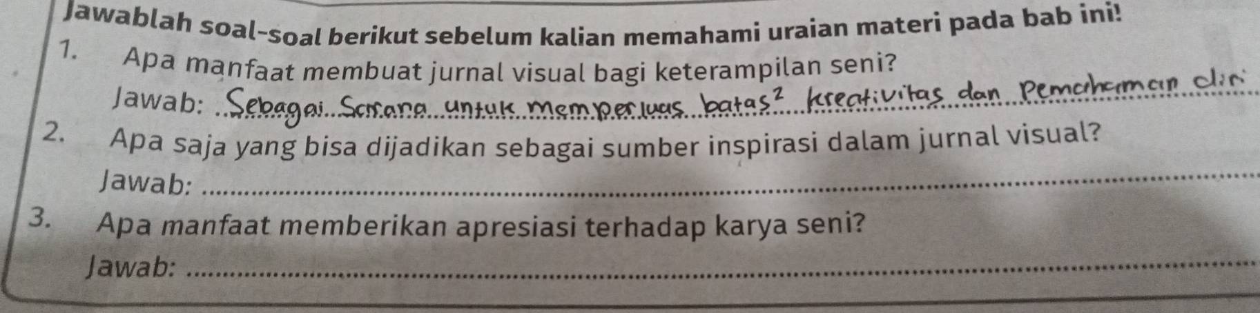 Jawablah soal-soal berikut sebelum kalian memahami uraian materi pada bab ini! 
1. Apa manfaat membuat jurnal visual bagi keterampilan seni? 
Jawab:_ 
_ 
s dan Pemch_ 
_ 
2. Apa saja yang bisa dijadikan sebagai sumber inspirasi dalam jurnal visual? 
Jawab: 
3. Apa manfaat memberikan apresiasi terhadap karya seni? 
Jawab:_