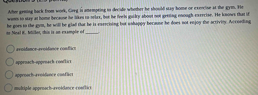 After getting back from work, Greg is attempting to decide whether he should stay home or exercise at the gym. He
wants to stay at home because he likes to relax, but he feels guilty about not getting enough exercise. He knows that if
he goes to the gym, he will be glad that he is exercising but unhappy because he does not enjoy the activity. According
to Neal E. Miller, this is an example of _.
avoidance-avoidance conflict
approach-approach conflict
approach-avoidance conflict
multiple approach-avoidance conflict
