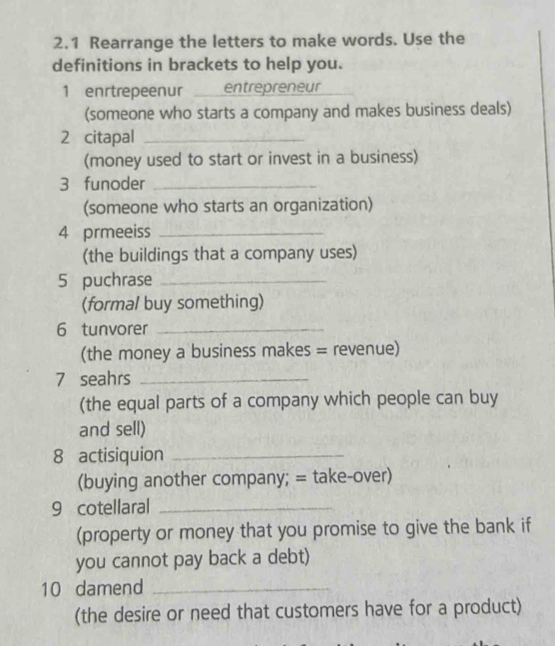 2.1 Rearrange the letters to make words. Use the 
definitions in brackets to help you. 
1 enrtrepeenur entrepreneur 
_ 
(someone who starts a company and makes business deals) 
2 citapal_ 
(money used to start or invest in a business) 
3 funoder_ 
(someone who starts an organization) 
4 prmeeiss_ 
(the buildings that a company uses) 
5 puchrase_ 
(formal buy something) 
6 tunvorer_ 
(the money a business makes = revenue) 
7 seahrs_ 
(the equal parts of a company which people can buy 
and sell) 
8 actisiquion_ 
(buying another company; = take-over) 
9 cotellaral_ 
(property or money that you promise to give the bank if 
you cannot pay back a debt) 
10 damend_ 
(the desire or need that customers have for a product)