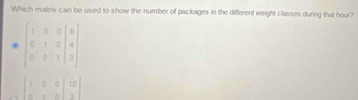 Which matrix can be used to show the number of packages in the different weight classes during that hour?
beginbmatrix 1&0&0&|&6 0&1&0&|&4 0&0&1&|&3endbmatrix
beginbmatrix 1&0&0&|10 0&1&0&|3endbmatrix