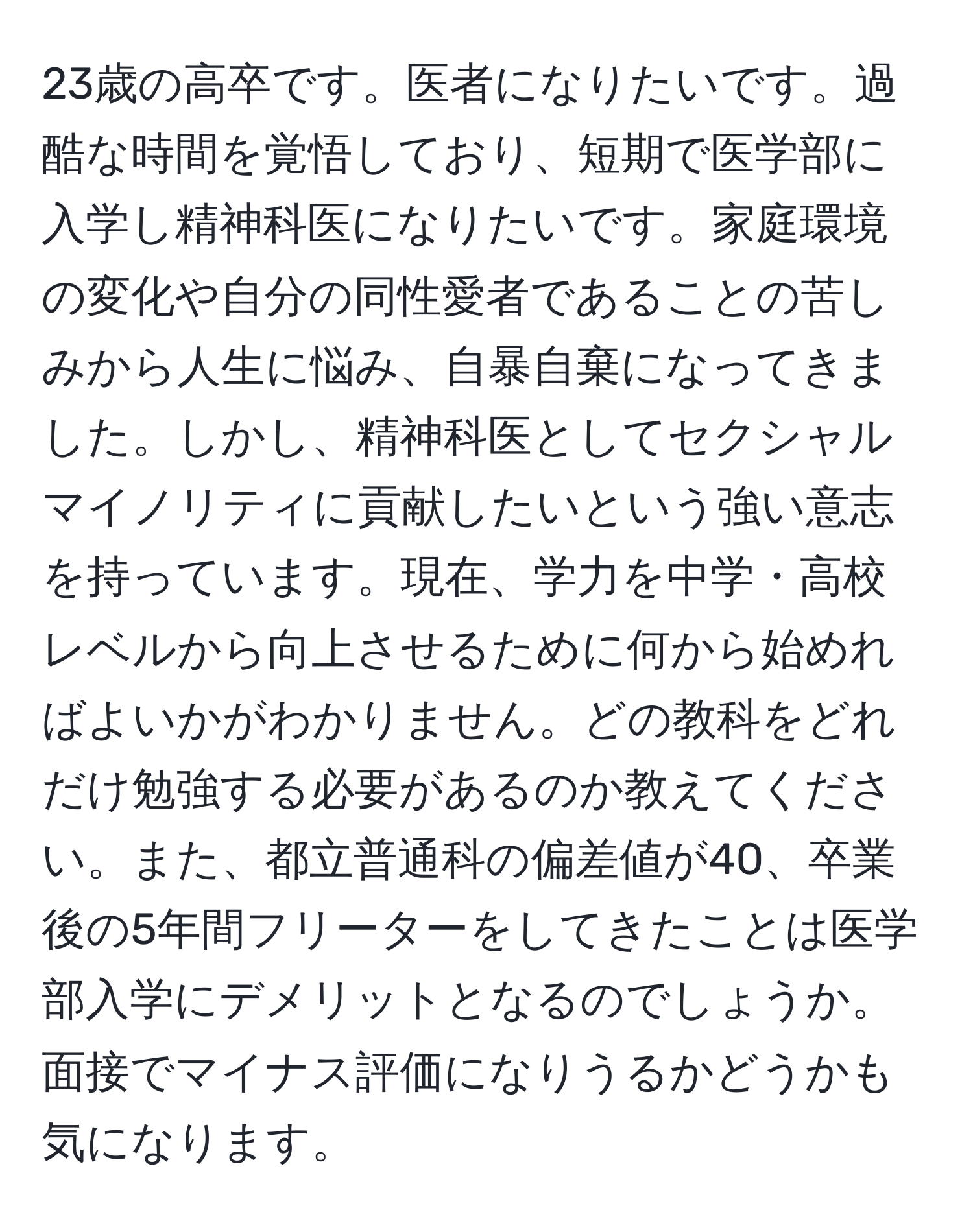 23歳の高卒です。医者になりたいです。過酷な時間を覚悟しており、短期で医学部に入学し精神科医になりたいです。家庭環境の変化や自分の同性愛者であることの苦しみから人生に悩み、自暴自棄になってきました。しかし、精神科医としてセクシャルマイノリティに貢献したいという強い意志を持っています。現在、学力を中学・高校レベルから向上させるために何から始めればよいかがわかりません。どの教科をどれだけ勉強する必要があるのか教えてください。また、都立普通科の偏差値が40、卒業後の5年間フリーターをしてきたことは医学部入学にデメリットとなるのでしょうか。面接でマイナス評価になりうるかどうかも気になります。