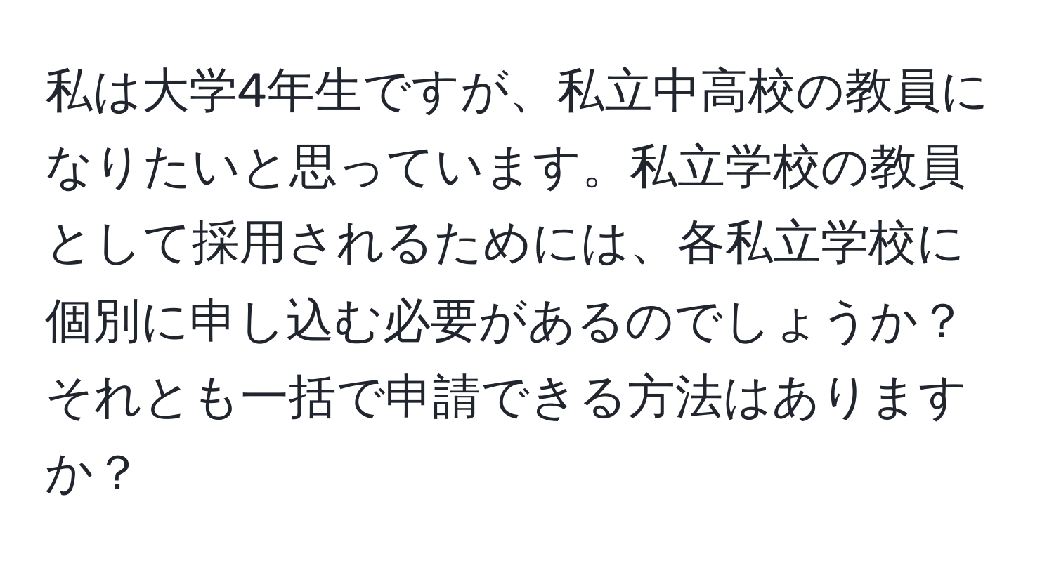 私は大学4年生ですが、私立中高校の教員になりたいと思っています。私立学校の教員として採用されるためには、各私立学校に個別に申し込む必要があるのでしょうか？それとも一括で申請できる方法はありますか？