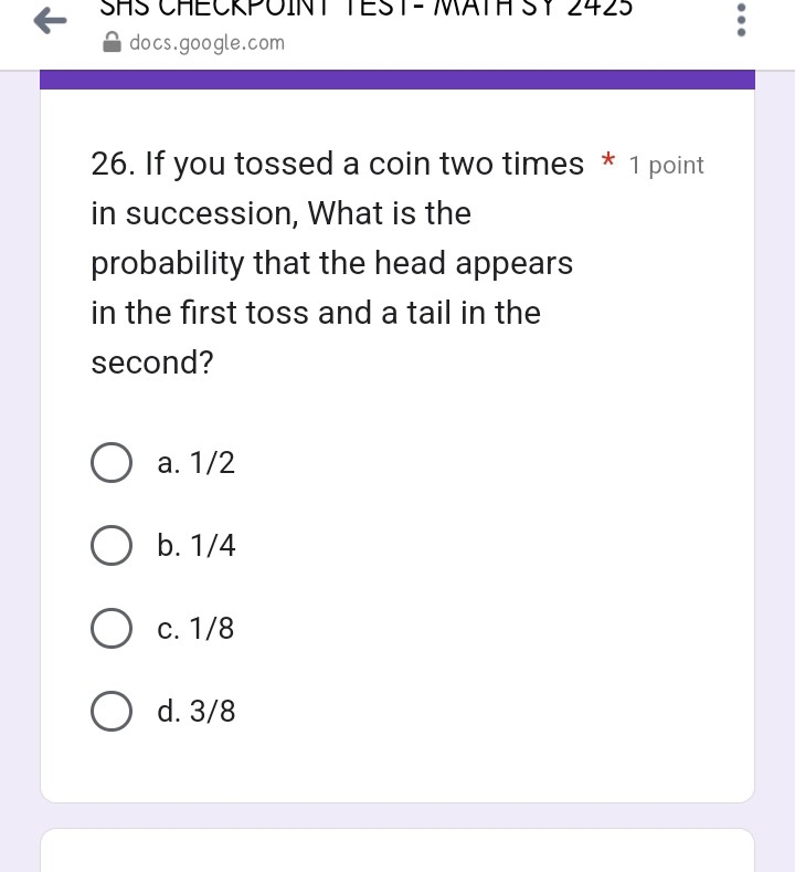 SHS CHECKPOINT TEST- MATH SY 2425
docs.google.com
26. If you tossed a coin two times * 1 point
in succession, What is the
probability that the head appears
in the first toss and a tail in the
second?
a. 1/2
b. 1/4
c. 1/8
d. 3/8