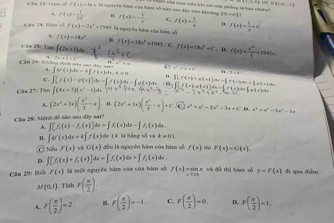 f(5;2;4) tái N(1:0,-2)
Và chạm của mục tiêu khi tới mặt phẳng là bao nhiêu?
Cầu 23: Hàm số F(x)=ln x là nguyên hàm của hàm số nào sau đây trên khoảng (0,+∈fty ) ?
A. f(x)= 1/|x| . B. f(x)=- 1/x . C. f(x)= 1/x . D. f(x)= 1/x +C.
Cầu 24: Hàm số F(x)=2x^9+1945 là nguyên hàm của hảm số
A. f(x)=18x^8, B. f(x)=18x^8+1945 、C.
Cầu 25: Tìm ∈t (2x+1)dx. f(x)=18x^8+C. D. f(x)= x^(10)/5 +1945x.
A. 2x+1+C B.
Cầu 26: Khẳng định nào sau đây sa x^2+x. C x^2+x+C D. 2+C
A. ∈t kf(x)dx=k∈t f(x)dx,k!= 0.
B.
C. ∈t [f(x)-g(x)]dx=[f(x)dx-∈t g(x)dx ① ∈t [f(x)+g(x)]dx=∈t f(x)dx+∈t g(x)dx
Câu 27: Tìm ∈t (4x+3)(x^2-1)dx ∈t [f(x).g(x)]dx=∈t f(x)dx g(x
A. (2x^2+3x)( x^3/3 -x). B. (2x^2+3x)( x^3/3 -x)+C x^4+x^3-2x^2-3x+C.D.
Câu 28: Mệnh đề nào sau đây sai? x^4+x^3-2x^2-3x.
A. ∈t [f_1(x)-f_2(x)]dx=∈t f_1(x)dx-∈t f_2(x)dx.
B. ∈t kf(x)dx=k∈t f(x) dx ( k là hằng số và k!= 0).
C Nếu F(x) và G(x) đều là nguyên hàm của hàm số f(x) thì F(x)=G(x).
D. ∈t [f_1(x)+f_2(x)]dx=∈t f_1(x)dx+∈t f_2(x)dx.
Câu 29: Biết F(x) là một nguyên hàm của của hàm số f(x)=sin x và đồ thị hàm số y=F(x) đi qua điểm
M(0;1). Tỉnh F( π /2 ).
A. F( π /2 )=2. B. F( π /2 )=-1. C. F( π /2 )=0. D. F( π /2 )=1.