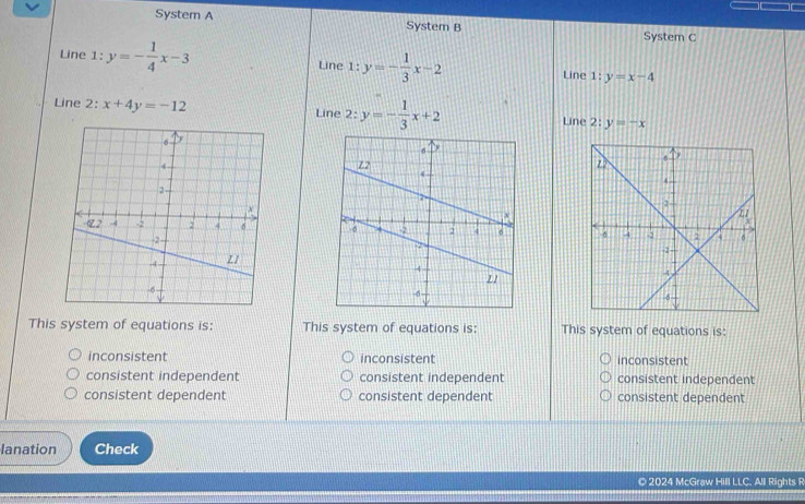 System A System B
System C
Line 1:y=- 1/4 x-3 Line l:y=- 1/3 x-2 1:y=x-4
Line
Line 2: x+4y=-12 Line 2:y=- 1/3 x+2 Line :y=-x

This system of equations is: This system of equations is: This system of equations is:
inconsistent inconsistent inconsistent
consistent independent consistent independent consistent independent
consistent dependent consistent dependent consistent dependent
lanation Check
© 2024 McGraw Hill LLC. All Rights R