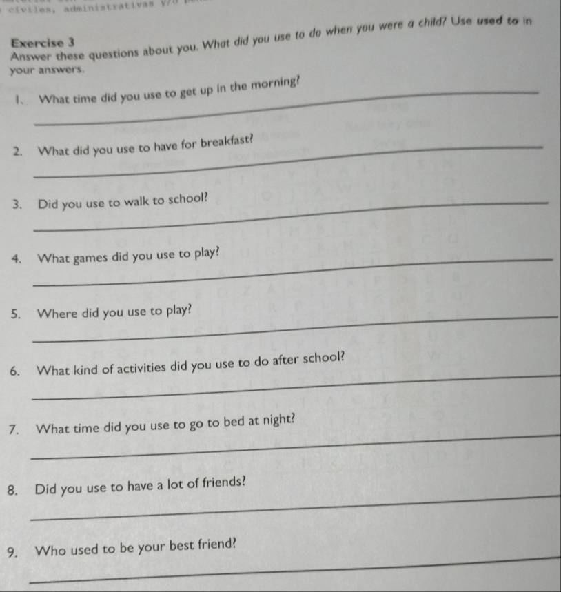 Answer these questions about you. What did you use to do when you were a child? Use used to in 
Exercise 3 
your answers. 
1、 What time did you use to get up in the morning? 
2. What did you use to have for breakfast? 
3. Did you use to walk to school? 
4. What games did you use to play? 
5. Where did you use to play? 
_ 
6. What kind of activities did you use to do after school? 
_ 
7. What time did you use to go to bed at night? 
_ 
8. Did you use to have a lot of friends? 
_ 
9. Who used to be your best friend?