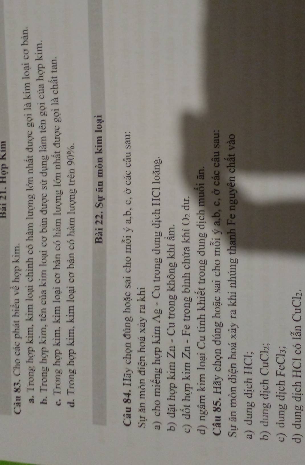 Họp Kim 
Câu 83. Cho các phát biểu về hợp kim. 
a. Trong hợp kim, kim loại chinh có hàm lượng lớn nhất được gọi là kim loại cơ bản. 
b. Trong hợp kim, tên của kim loại cơ bản được sử dụng làm tên gọi của hợp kim. 
c. Trong hợp kim, kim loại cơ bản có hàm lượng lớn nhất được gọi là chất tan. 
d. Trong hợp kim, kim loại cơ bản có hàm lượng trên 90%. 
Bài 22. Sự ăn mòn kim loại 
Câu 84. Hãy chọn đúng hoặc sai cho mỗi ý a, b, c, ở các câu sau: 
Sự ăn mòn điện hoá xảy ra khi 
a) cho miếng hợp kim Ag - Cu trong dung dịch HCl loãng. 
b) đặt hợp kim Zn - Cu trong không khí ẩm. 
c) đốt hợp kim Zn - Fe trong bình chứa khí O_2 du. 
d) ngâm kim loại Cu tinh khiết trong dung dịch muối ăn. 
Câu 85. Hãy chọn đúng hoặc sai cho mỗi ý a, b, c, ở các câu sau: 
Sự ăn mòn điện hoá xảy ra khi nhúng thanh Fe nguyên chất vào 
a) dung dịch HCl; 
b) dung dịch CuCl_2
c) dung dịch FeCl_3; 
d) dung dịch HCl có lẫn CuCl_2.