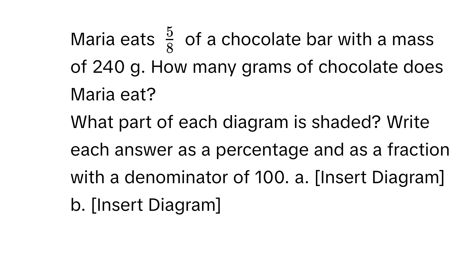 Maria eats $ 5/8 $ of a chocolate bar with a mass of 240 g. How many grams of chocolate does Maria eat?
2. What part of each diagram is shaded? Write each answer as a percentage and as a fraction with a denominator of 100. a. [Insert Diagram] b. [Insert Diagram]