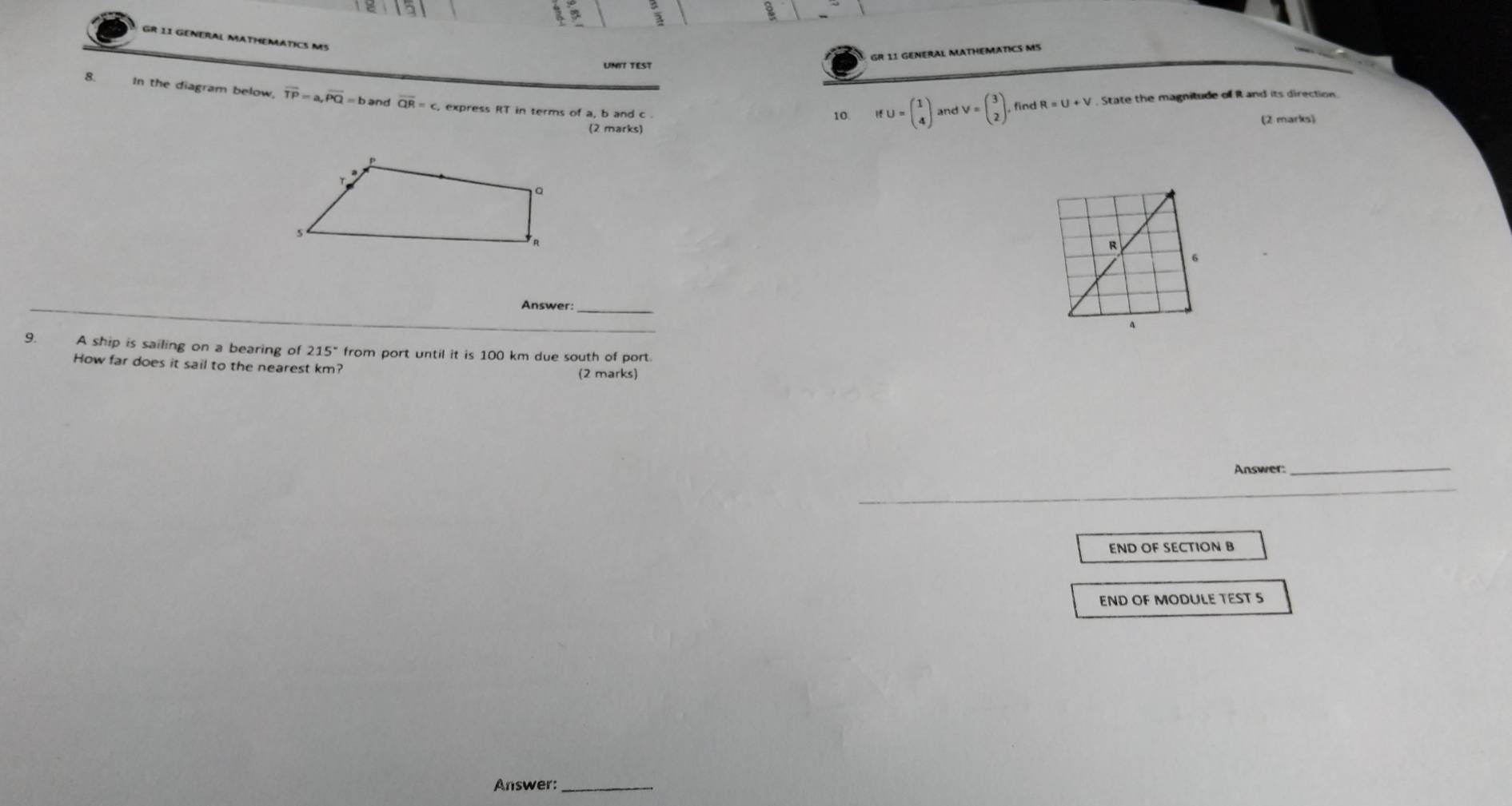 GR 11 GENERAL MATHEMATICS MS 
GR 11 GENERAL MATHEMATICS MS IfU=beginpmatrix 1 4endpmatrix andV=beginpmatrix 3 2endpmatrix. 
UNIT TEST 
8. In the diagram below, vector TP=a, vector PQ=b and overline QR=c , express RT in terms of a, b and c
10. find R=U+V. State the magnitude of R and its direction 
(2 marks) 
(2 marks)
R
6 
Answer:_ 
_ 
9. A ship is sailing on a bearing of 215° from port until it is 100 km due south of port. 
How far does it sail to the nearest km? (2 marks) 
Answer 
_ 
END OF SECTION B 
END OF MODULE TEST S 
Answer: 
_