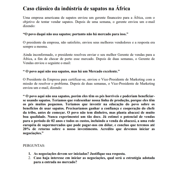 Caso clássico da indústria de sapatos na África
Uma empresa americana de sapatos enviou um gerente financeiro para a África, com o
objetivo de tentar vendar sapatos. Depois de uma semana, o gerente enviou um e-mail
dizendo:
“O povo daqui não usa sapatos; portanto não há mercado para isso.”
O presidente da empresa, não satisfeito, enviou seus melhores vendedores e a resposta era
sempre a mesma.
Ainda inconformado, o presidente resolveu enviar o seu melhor Gerente de vendas para a
África, a fim de checar de perto esse mercado. Depois de duas semanas, o Gerente de
Vendas enviou o seguinte e-mail:
“ O povo aqui não usa sapatos, mas há um Mercado excelente.”
O Presidente da Empresa para certificar-se, enviou o Vice-Presidente de Marketing com a
missão de resolver o problema. Depois de duas semanas, o Vice-Presidente de Marketing
enviou um e-mail, dizendo:
“ O povo aqui não usa sapatos, porém eles têm os pés horríveis e poderiam beneficiar-
se usando sapatos. Teríamos que redesenhar nossa linha de produção, porque eles têm
os pés muitos pequenos. Teríamos que investir na educação do povo sobre os
benefícios de usar sapatos. Precisaríamos ganhar a confiança e cooperação do chefe
da tribo, antes de começar. O povo não tem dinheiro, mas planta abacaxi de muito
boa qualidade. Nunca experimentei um tão doce. Já estimei o potencial de vendas
para o período de 02 anos e todos os custos, incluindo a venda do abacaxi, a uma rede
européia de supermercados que pode pagar-nos em dólar, e concluo que teremos até
20% de retorno sobre o nosso investimento. Acredito que devemos iniciar as
negociações.”
PERGUNTAS:
1. As negociações devem ser iniciadas? Justifique sua resposta.
2. Caso haja interesse em iniciar as negociações, qual será a estratégia adotada
para a entrada no mercado?