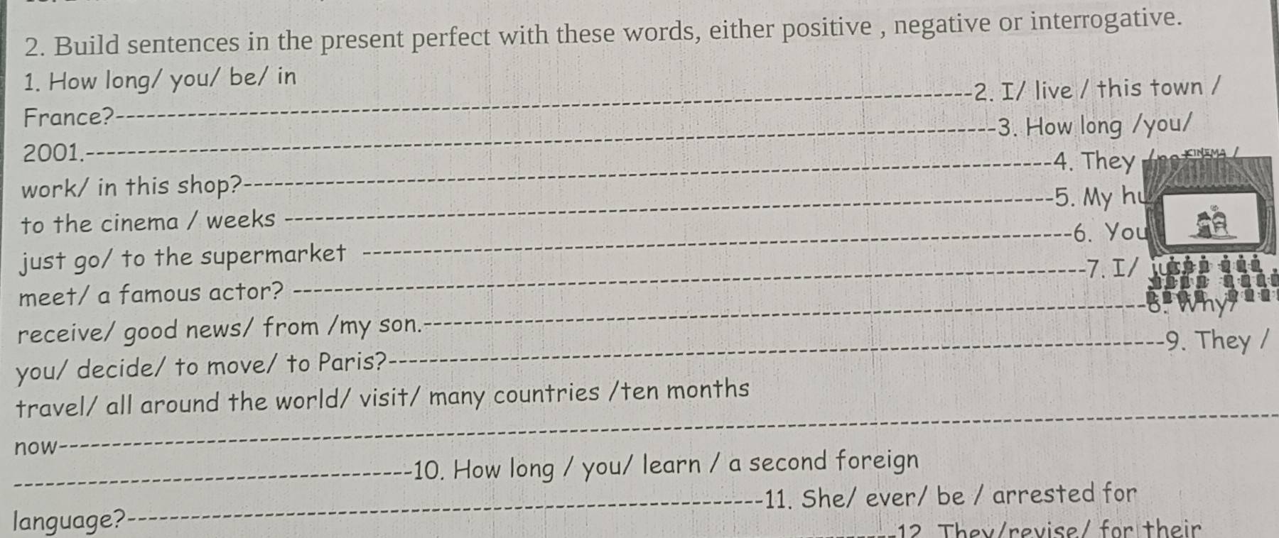 Build sentences in the present perfect with these words, either positive , negative or interrogative. 
1. How long/ you/ be/ in 
France?_ 2. I/ live / this town / 
_3. How long /you/ 
2001. _4. They 
work/ in this shop? 
_5. My hu 
to the cinema / weeks 
_-6. You 
just go/ to the supermarket 
-7. I/ 
meet/ a famous actor? 
_B 
receive/ good news/ from /my son. 
_9. They / 
you/ decide/ to move/ to Paris? 
travel/ all around the world/ visit/ many countries /ten months 
now 
_ 
_10. How long / you/ learn / a second foreign 
_11. She/ ever/ be / arrested for 
language? 
12 They/revise/ for their