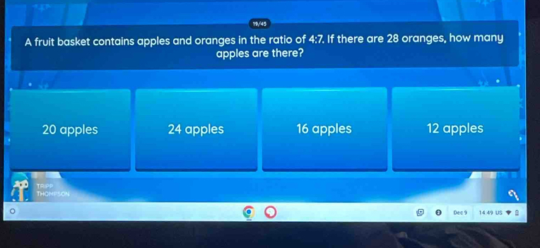 19/45
A fruit basket contains apples and oranges in the ratio of 4:7 If there are 28 oranges, how many
apples are there?
20 apples 24 apples 16 apples 12 apples
TRIPP
THOMPSON
Dec 9 4:49 US