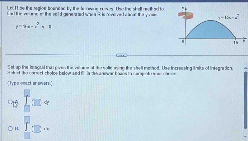 Let R be the region bounded by the following curves. Use the shell method to
find the volume of the solid generated when R is revolved about the y-axis.
y=16x-x^2,y=0
Set up the integral that gives the volume of the solid using the shell method. Use increasing limits of integration.
Select the correct choice below and fill in the answer boxes to complete your choice.
(Type exact answers.)
M. dy
B. □° dx