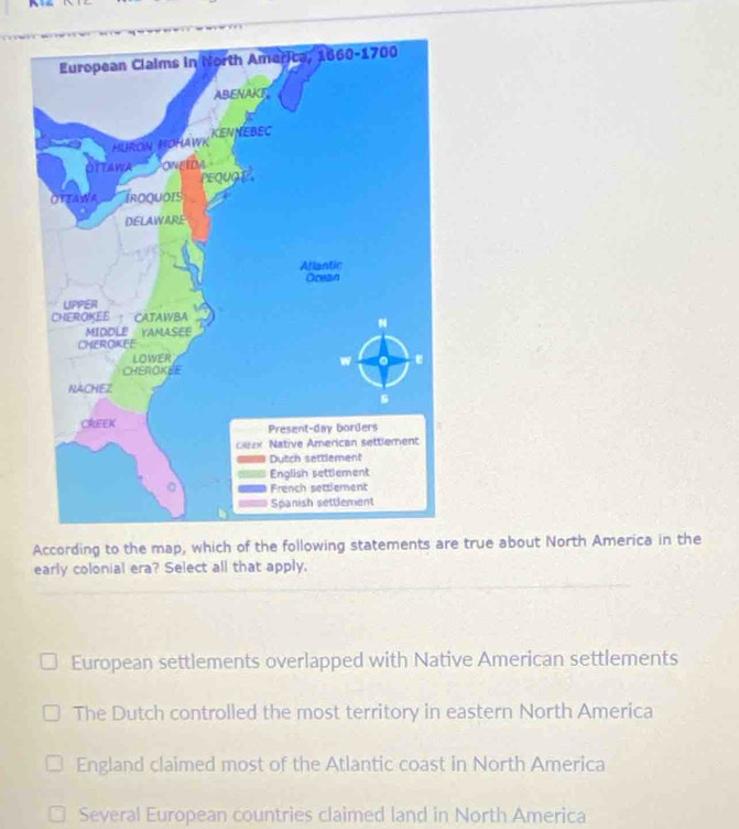 According to the map, which of the following statements are true about North America in the
early colonial era? Select all that apply.
European settlements overlapped with Native American settlements
The Dutch controlled the most territory in eastern North America
England claimed most of the Atlantic coast in North America
Several European countries claimed land in North America