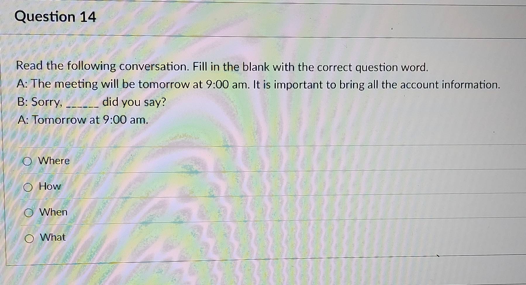 Read the following conversation. Fill in the blank with the correct question word. 
A: The meeting will be tomorrow at 9:00 am. It is important to bring all the account information. 
B: Sorry, _did you say? 
A: Tomorrow at 9:00 am. 
Where 
How 
When 
What