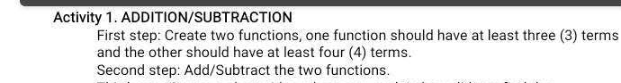 Activity 1. ADDITION/SUBTRACTION 
First step: Create two functions, one function should have at least three (3) terms 
and the other should have at least four (4) terms. 
Second step: Add/Subtract the two functions.