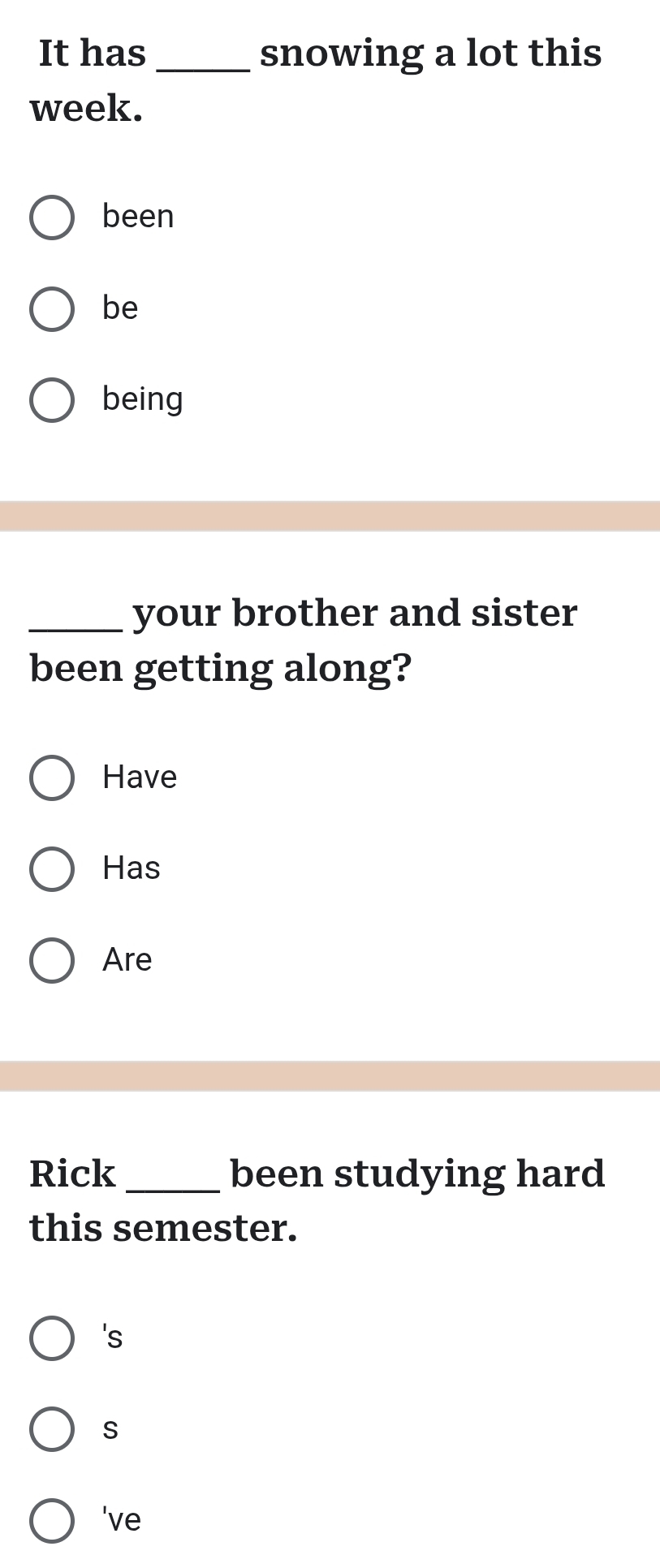 It has_ snowing a lot this 
week. 
been 
be 
being 
_your brother and sister 
been getting along? 
Have 
Has 
Are 
Rick _been studying hard 
this semester. 
's 
S 
've