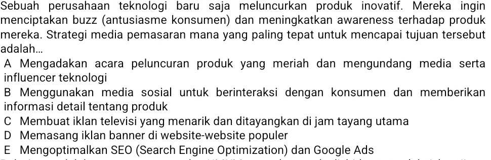 Sebuah perusahaan teknologi baru saja meluncurkan produk inovatif. Mereka ingin
menciptakan buzz (antusiasme konsumen) dan meningkatkan awareness terhadap produk
mereka. Strategi media pemasaran mana yang paling tepat untuk mencapai tujuan tersebut
adalah...
A Mengadakan acara peluncuran produk yang meriah dan mengundang media serta
influencer teknologi
B Menggunakan media sosial untuk berinteraksi dengan konsumen dan memberikan
informasi detail tentang produk
C Membuat iklan televisi yang menarik dan ditayangkan di jam tayang utama
D Memasang iklan banner di website-website populer
E Mengoptimalkan SEO (Search Engine Optimization) dan Google Ads