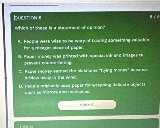 8 / 8
Which of these is a statement of opinion?
A. People were wise to be wary of trading something valuable
for a meager piece of paper.
B. Paper money was printed with special ink and images to
prevent counterfeiting.
C. Paper money earned the nickname "flying money" because
it blew away in the wind.
D. People originally used paper for wrapping delicate objects
such as mirrors and medicines.
SUBMIT
Extras