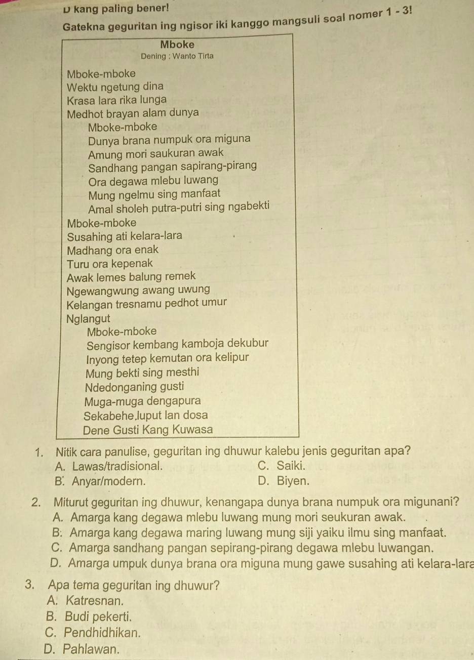 kang paling bener!
Gatekna geguritan ing ngisor iki kanggo mangsuli soal nomer 1-3!
Mboke
Dening : Wanto Tirta
Mboke-mboke
Wektu ngetung dina
Krasa lara rika lunga
Medhot brayan alam dunya
Mboke-mboke
Dunya brana numpuk ora miguna
Amung mori saukuran awak
Sandhang pangan sapirang-pirang
Ora degawa mlebu luwang
Mung ngelmu sing manfaat
Amal sholeh putra-putri sing ngabekti
Mboke-mboke
Susahing ati kelara-lara
Madhang ora enak
Turu ora kepenak
Awak lemes balung remek
Ngewangwung awang uwung
Kelangan tresnamu pedhot umur
Nglangut
Mboke-mboke
Sengisor kembang kamboja dekubur
Inyong tetep kemutan ora kelipur
Mung bekti sing mesthi
Ndedonganing gusti
Muga-muga dengapura
Sekabehe,luput Ian dosa
Dene Gusti Kang Kuwasa
1. Nitik cara panulise, geguritan ing dhuwur kalebu jenis geguritan apa?
A. Lawas/tradisional. C. Saiki.
B. Anyar/modern. D. Biyen.
2. Miturut geguritan ing dhuwur, kenangapa dunya brana numpuk ora migunani?
A. Amarga kang degawa mlebu luwang mung mori seukuran awak.
B: Amarga kang degawa maring luwang mung siji yaiku ilmu sing manfaat.
C. Amarga sandhang pangan sepirang-pirang degawa mlebu luwangan.
D. Amarga umpuk dunya brana ora miguna mung gawe susahing ati kelara-lara
3. Apa tema geguritan ing dhuwur?
A. Katresnan.
B. Budi pekerti.
C. Pendhidhikan.
D. Pahlawan.