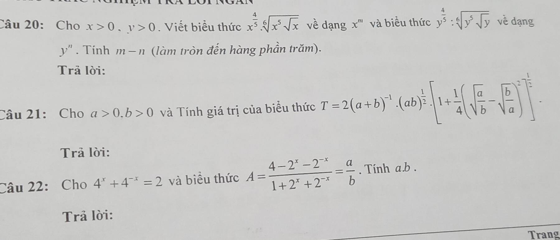 Cho x>0, y>0. Viết biểu thức x^(frac 4)5.sqrt[6](x^5sqrt x) về dạng x^m và biểu thức y^(frac 4)5:sqrt[6](y^5sqrt y) về dạng
y''. Tính m-n (làm tròn đến hàng phần trăm). 
Trả lời: 
Câu 21: Cho a>0. b>0 và Tính giá trị của biểu thức T=2(a+b)^-1· (ab)^ 1/2 · [1+ 1/4 (sqrt(frac a)b-sqrt(frac b)a)^2]^ 1/2 
Trả lời: 
Câu 22: Cho 4^x+4^(-x)=2 và biểu thức A= (4-2^x-2^(-x))/1+2^x+2^(-x) = a/b . Tính a. b. 
Trả lời: 
Trang