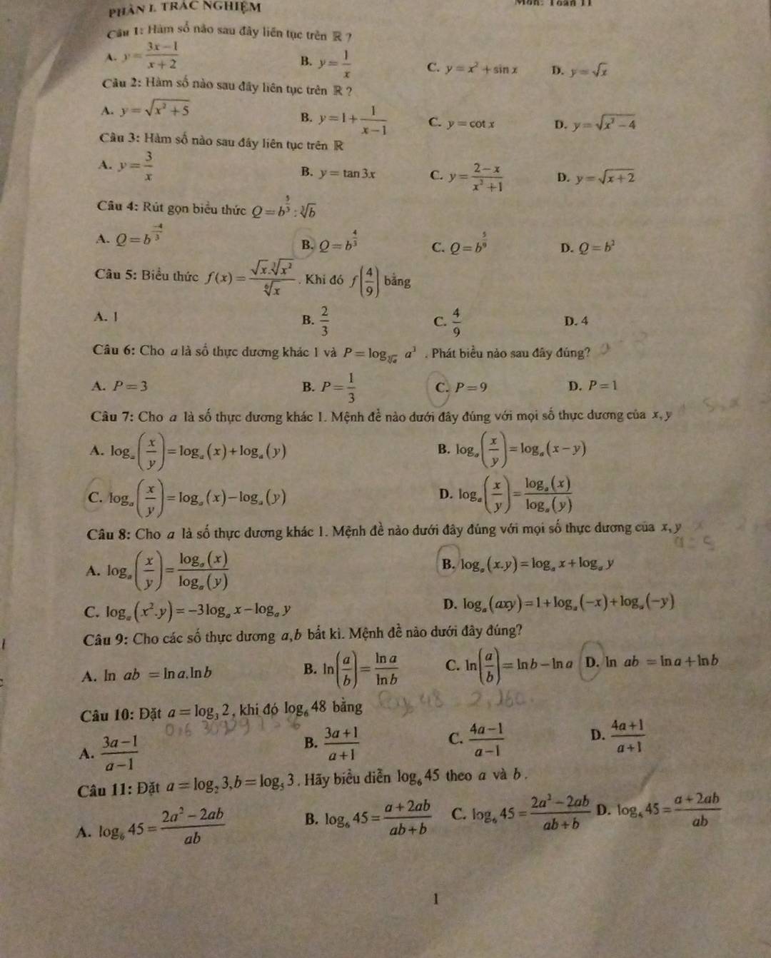 phân 1 trac Nghiệm
Cầu 1: Hàm số não sau đây liên tục trên R ?
B.
A. y= (3x-1)/x+2  y= 1/x  C. y=x^2+sin x D. y=sqrt(x)
Câu 2: Hàm số nào sau đây liên tục trên R ?
A. y=sqrt(x^2+5)
B. y=1+ 1/x-1  C. y=cot x D. y=sqrt(x^2-4)
Cầu 3: Hàm số nào sau đây liên tục trên R
A. y= 3/x 
B. y=tan 3x C. y= (2-x)/x^3+1  D. y=sqrt(x+2)
Câu 4: Rút gọn biểu thức Q=b^(frac 5)3:sqrt[3](b)
A. Q=b^(frac -4)3 Q=b^(frac 4)3 C. Q=b^(frac 5)9 D. Q=b^2
B.
Câu 5: Biểu thức f(x)= (sqrt(x).sqrt[3](x^2))/sqrt[6](x) . Khi đó f( 4/9 ) bảng
B.  2/3   4/9 
A. 1 D. 4
C.
Câu 6: Cho a là số thực dương khác 1 và P=log _sqrt[3](a)a^3. Phát biểu nào sau đây đúng?
A. P=3 B. P= 1/3  C. P=9 D. P=1
Câu 7: Cho a là số thực dương khác 1. Mệnh để nào dưới đây đúng với mọi số thực dương của x, y
A. log _a( x/y )=log _a(x)+log _a(y) log _a( x/y )=log _a(x-y)
B.
C. log _a( x/y )=log _a(x)-log _a(y) log _a( x/y )=frac log _a(x)log _a(y)
D.
Câu 8: Cho a là số thực dương khác 1. Mệnh đề nào dưới đây đúng với mọi số thực dương của x, y
A. log _a( x/y )=frac log _a(x)log _a(y)
B. log _a(x,y)=log _ax+log _ay
C. log _a(x^2.y)=-3log _ax-log _ay
D. log _a(axy)=1+log _a(-x)+log _a(-y)
Câu 9: Cho các số thực dương a,b bắt kì. Mệnh đề nào dưới đây đúng?
A. ln ab=ln a.ln b B. ln ( a/b )= ln a/ln b  C. ln ( a/b )=ln b-ln a D. ln ab=ln a+ln b
Câu 10:D_4^(x a=log _3)2 , khi đó log _648 bằng
A.  (3a-1)/a-1 
B.  (3a+1)/a+1   (4a-1)/a-1   (4a+1)/a+1 
C.
D.
Câu 11: Đặt a=log _23,b=log _53. Hãy biểu diễn log _645 theo a và b .
A. log _645= (2a^2-2ab)/ab 
B. log _645= (a+2ab)/ab+b  C. log _645= (2a^2-2ab)/ab+b  D. log _445= (a+2ab)/ab 