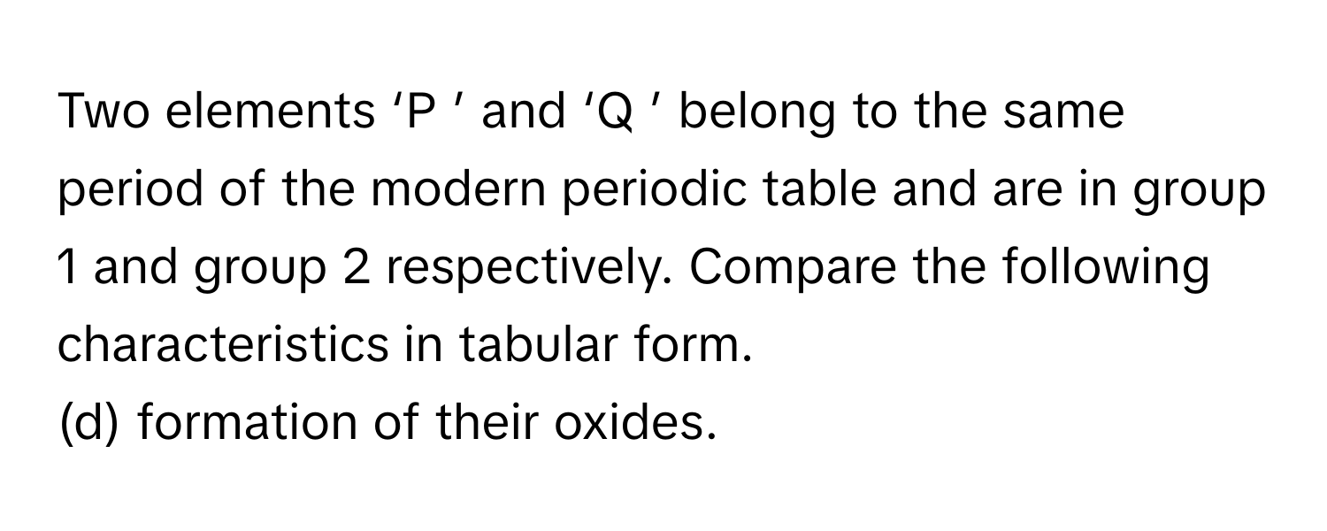 Two elements ‘P     ’ and ‘Q     ’ belong to the same period of the modern periodic table and are in group 1      and group 2      respectively. Compare the following characteristics in tabular form.
(d) formation of their oxides.