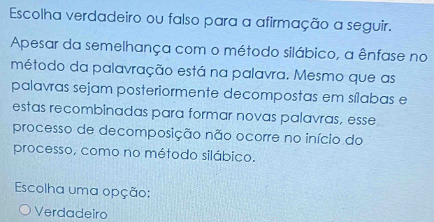 Escolha verdadeiro ou falso para a afirmação a seguir.
Apesar da semelhança com o método silábico, a ênfase no
método da palavração está na palavra. Mesmo que as
palavras sejam posteriormente decompostas em sílabas e
estas recombinadas para formar novas palavras, esse
processo de decomposição não ocorre no início do
processo, como no método silábico.
Escolha uma opção:
Verdadeiro