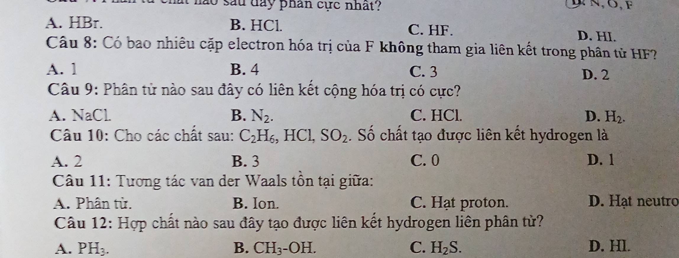 lào sau day phan cực nhất? N, 0,F
A. HBr. B. HCl. D. HI.
C. HF.
Câu 8: Có bao nhiêu cặp electron hóa trị của F không tham gia liên kết trong phân tử HF?
A. 1 B. 4 C. 3
D. 2
Câu 9: Phân từ nào sau đây có liên kết cộng hóa trị có cực?
A. NaCl B. N_2. C. HCl. D. H_2. 
Câu 10: Cho các chất sau: C_2H_6 , HCl, SO_2 Số chất tạo được liên kết hydrogen là
A. 2 B. 3 C. 0 D. 1
Câu 11: Tương tác van der Waals tồn tại giữa:
A. Phân từ. B. Ion. C. Hạt proton. D. Hạt neutro
Câu 12: Hợp chất nào sau đây tạo được liên kết hydrogen liên phân tử?
A. PH_3. B. CH_3-OH. C. H_2S. D. Hl.