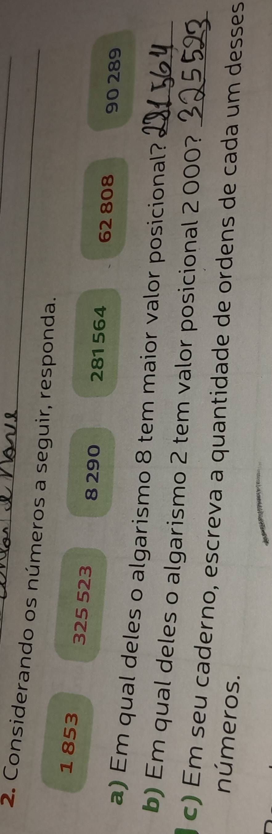 Considerando os números a seguir, responda.
1 853
325 523
8 290 281564 90 289
62 808
a) Em qual deles o algarismo 8 tem maior valor posicional? 
b) Em qual deles o algarismo 2 tem valor posicional 2 000?_ 
c) Em seu caderno, escreva a quantidade de ordens de cada um desses 
números.