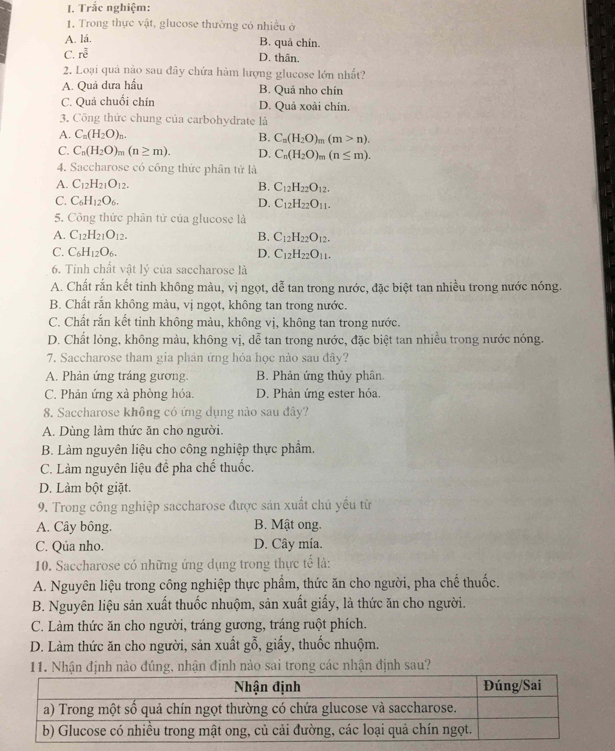Trắc nghiệm:
1. Trong thực vật, glucose thường có nhiều ở
A. lá. B. quả chín.
C. rhat e
D. thân.
2. Loại quả nào sau đây chứa hàm lượng glucose lớn nhất?
A. Quả dưa hấu B. Quả nho chín
C. Quả chuối chín D. Quả xoài chín.
3. Công thức chung của carbohydrate là
A. C_n(H_2O)_n.
B. C_n(H_2O)_m(m>n).
C. C_n(H_2O)_m(n≥ m). D. C_n(H_2O)_m(n≤ m).
4. Saccharose có công thức phân tử là
A. C_12H_21O_12. B. C_12H_22O_12.
C. C_6H_12O_6. D. C_12H_22O_11.
5. Công thức phân tử của glucose là
A. C_12H_21O_12. B. C_12H_22O_12.
C. C_6H_12O_6. D. C_12H_22O_11.
6. Tính chất vật lý của saccharose là
A. Chất rắn kết tinh không màu, vị ngọt, dễ tan trong nước, đặc biệt tan nhiều trong nước nóng.
B. Chất rắn không màu, vị ngọt, không tan trong nước.
C. Chất rắn kết tinh không màu, không vị, không tan trong nước.
D. Chất lỏng, không màu, không vị, dễ tan trong nước, đặc biệt tan nhiều trong nước nóng.
7. Saccharose tham gia phản ứng hóa học nào sau đây?
A. Phản ứng tráng gương. B. Phản ứng thủy phân.
C. Phản ứng xà phòng hóa. D. Phản ứng ester hóa.
8. Saccharose không có ứng dụng nào sau đây?
A. Dùng làm thức ăn cho người.
B. Làm nguyên liệu cho công nghiệp thực phầm.
C. Làm nguyên liệu để pha chế thuốc.
D. Làm bột giặt.
9. Trong công nghiệp saccharose được sản xuất chủ yếu từ
A. Cây bông. B. Mật ong.
C. Qủa nho. D. Cây mía.
10. Saccharose có những ứng dụng trong thực tế là:
A. Nguyên liệu trong công nghiệp thực phẩm, thức ăn cho người, pha chế thuốc.
B. Nguyên liệu sản xuất thuốc nhuộm, sản xuất giấy, là thức ăn cho người.
C. Làm thức ăn cho người, tráng gương, tráng ruột phích.
D. Làm thức ăn cho người, sản xuất gỗ, giấy, thuốc nhuộm.
11. Nhận định nào đúng, nhận định nào sai trong các nhận định sau?
