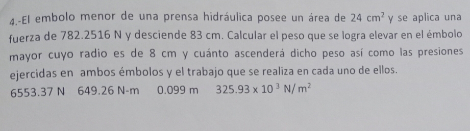 4.-El embolo menor de una prensa hidráulica posee un área de 24cm^2 y se aplica una 
fuerza de 782.2516 N y desciende 83 cm. Calcular el peso que se logra elevar en el émbolo 
mayor cuyo radio es de 8 cm y cuánto ascenderá dicho peso así como las presiones 
ejercidas en ambos émbolos y el trabajo que se realiza en cada uno de ellos.
6553.37 N 649.26 N-m €£0.099 m 325.93* 10^3N/m^2