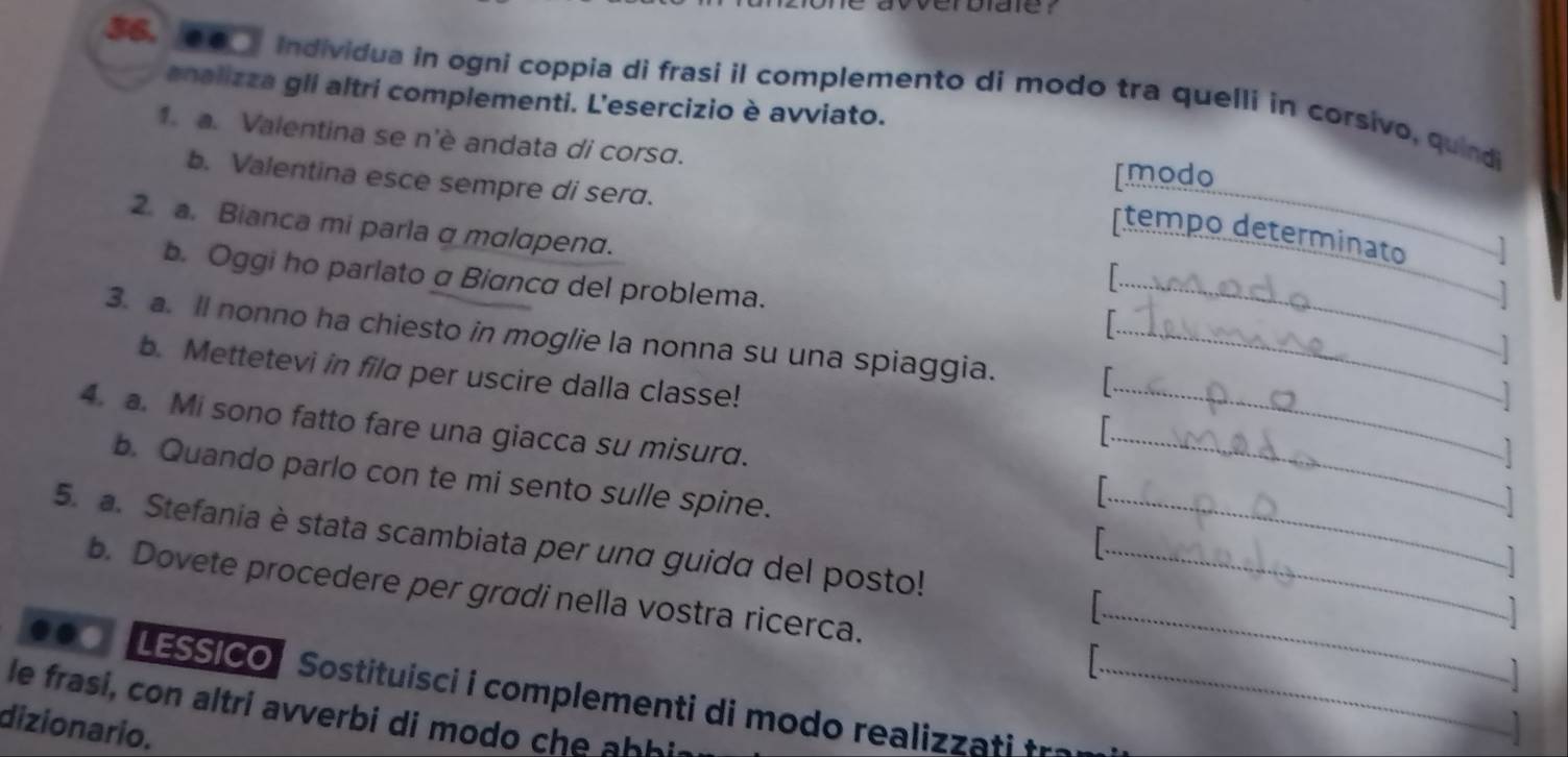 Individua in ogni coppia di frasi il complemento di modo tra quelli in corsivo, quindi 
analizza gli altri complementi. L'esercizio è avviato. 
1. a. Valentina se n'è andata di corsɑ. 
b. Valentina esce sempre di sera. 
[modo 
2. a. Bianca mi parla amαlαpend. 
[tempo determinato 
b. Oggi ho parlato a Bianca del problema. 
_ 
] 
3. a. ll nonno ha chiesto in moglie la nonna su una spiaggia. 1 _ 
b. Mettetevi in fild per uscire dalla classe! 
4. a. Mi sono fatto fare una giacca su misurd. __ 
_ 
b. Quando parlo con te mi sento sulle spine. 
5. a. Stefania è stata scambiata per und guida del posto! 
_ 
b. Dovete procedere per gradi nella vostra ricerca. T 
. LESSICO Sostituis i i complementi di m odo realiz a t 
le frasi, con altri avverbi di modo che h i 
dizionario.