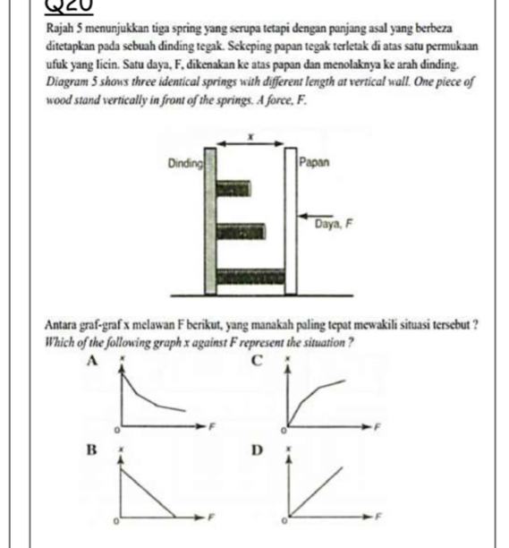 Rajah 5 menunjukkan tiga spring yang serupa tetapi dengan panjang asal yang berbeza 
ditetapkan pada sebuah dinding tegak. Sekeping papan tegak terletak di atas satu permukaan 
ufuk yang licin. Satu daya, F, dikenakan ke atas papan dan menolaknya ke arah dinding. 
Diagram 5 shows three identical springs with different length at vertical wall. One piece of 
wood stand vertically in front of the springs. A force, F. 
Antara graf-graf x melawan F berikut, yang manakah paling tepat mewakili situasi tersebut ? 
Which of the following graph x against F represent the situation ? 
C x
F
B 
D x
F